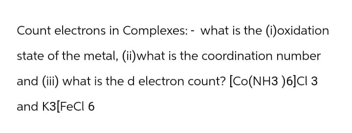 Count electrons in Complexes: - what is the (i)oxidation
state of the metal, (ii)what is the coordination number
and (iii) what is the d electron count? [Co(NH3 )6]CI 3
and K3 [FeCl 6
