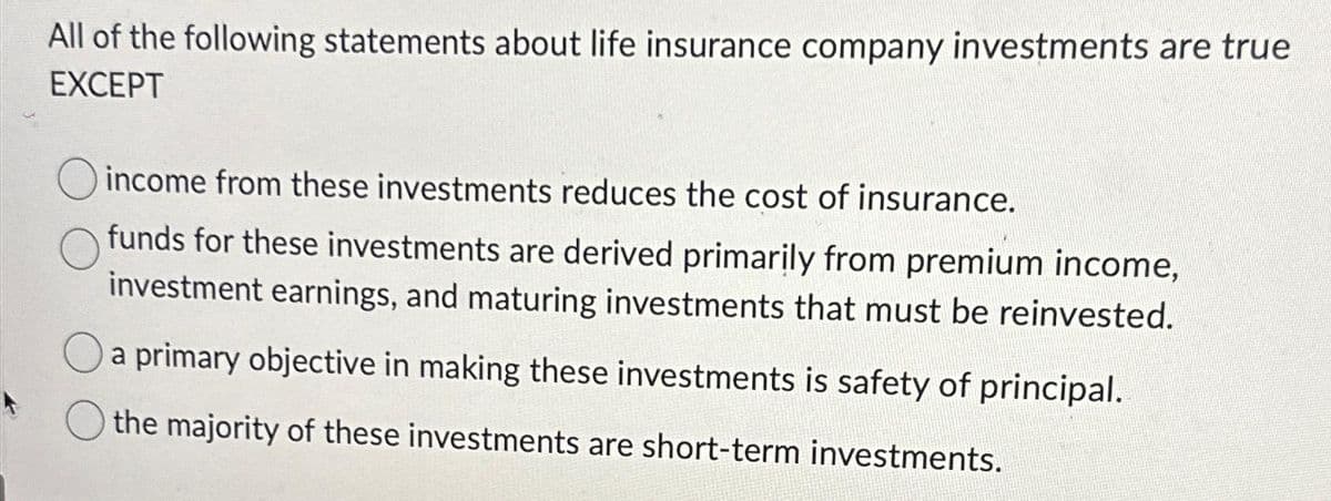 All of the following statements about life insurance company investments are true
EXCEPT
income from these investments reduces the cost of insurance.
funds for these investments are derived primarily from premium income,
investment earnings, and maturing investments that must be reinvested.
a primary objective in making these investments is safety of principal.
the majority of these investments are short-term investments.