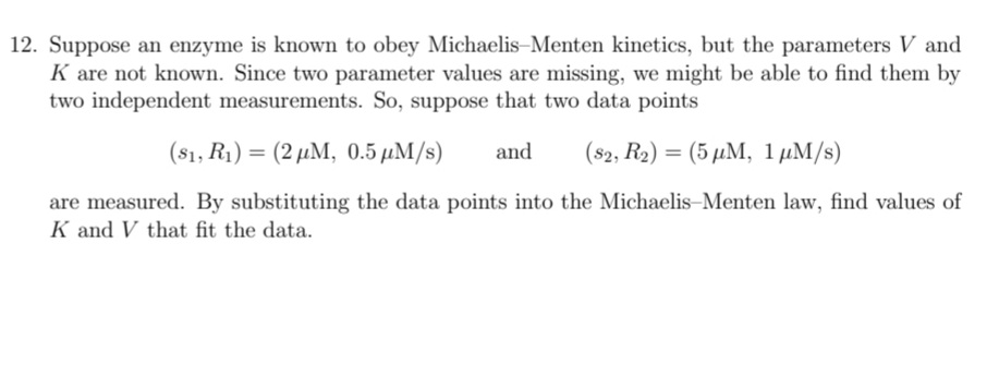 12. Suppose an enzyme is known to obey Michaelis-Menten kinetics, but the parameters V and
K are not known. Since two parameter values are missing, we might be able to find them by
two independent measurements. So, suppose that two data points
( 51, Ri) (2 μΜ, 0.5 μΜ/s)
and
(82, R2) = (5 µM, 1 µM/s)
are measured. By substituting the data points into the Michaelis-Menten law, find values of
K and V that fit the data.
