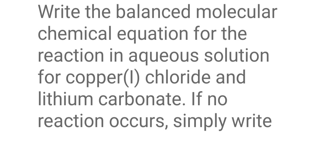 Write the balanced molecular
chemical equation for the
reaction in aqueous solution
for copper(1) chloride and
lithium carbonate. If no
reaction occurs, simply write
