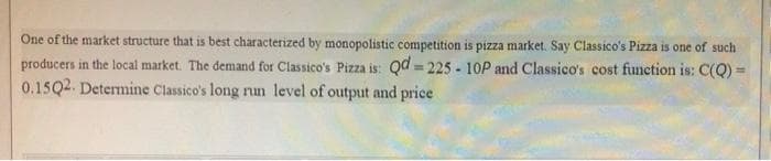 One of the market structure that is best characterized by monopolistic competition is pizza market. Say Classico's Pizza is one of such
producers in the local market. The demand for Classico's Pizza is: Qd = 225 - 10P and Classico's cost function is: C(Q)
0.15Q2. Determine Classico's long run level of output and price
