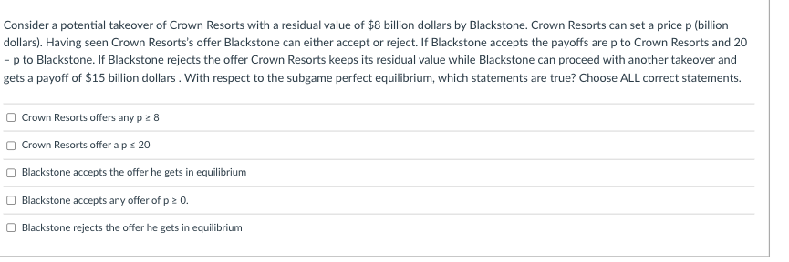 Consider a potential takeover of Crown Resorts with a residual value of $8 billion dollars by Blackstone. Crown Resorts can set a price p (billion
dollars). Having seen Crown Resorts's offer Blackstone can either accept or reject. If Blackstone accepts the payoffs are p to Crown Resorts and 20
- p to Blackstone. If Blackstone rejects the offer Crown Resorts keeps its residual value while Blackstone can proceed with another takeover and
gets a payoff of $15 billion dollars . With respect to the subgame perfect equilibrium, which statements are true? Choose ALL correct statements.
Crown Resorts offers any p 2 8
Crown Resorts offer aps 20
Blackstone accepts the offer he gets in equilibrium
Blackstone accepts any offer of p 2 0.
Blackstone rejects the offer he gets in equilibrium
