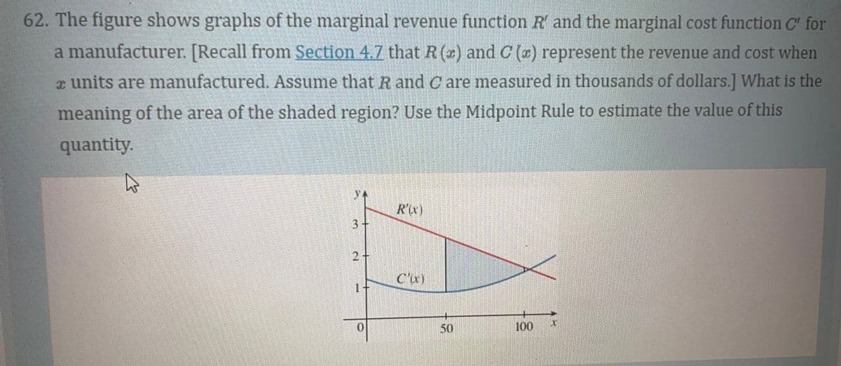 62. The figure shows graphs of the marginal revenue function R' and the marginal cost function C" for
a manufacturer. [Recall from Section 4.7 that R(+) and C(z) represent the revenue and cost when
units are manufactured. Assume that R and Care measured in thousands of dollars.] What is the
meaning of the area of the shaded region? Use the Midpoint Rule to estimate the value of this
quantity.
3+
2 +
1
0
R'(x)
Cur)
50
100
1