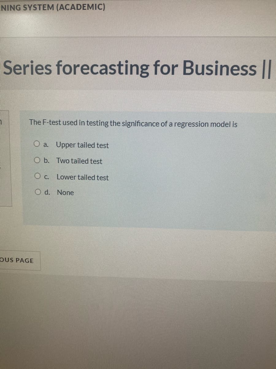 NING SYSTEM (ACADEMIC)
Series forecasting for Business ||
The F-test used in testing the significance of a regression model is
O a. Upper tailed test
O b. Two tailed test
O c. Lower tailed test
O d. None
OUS PAGE
