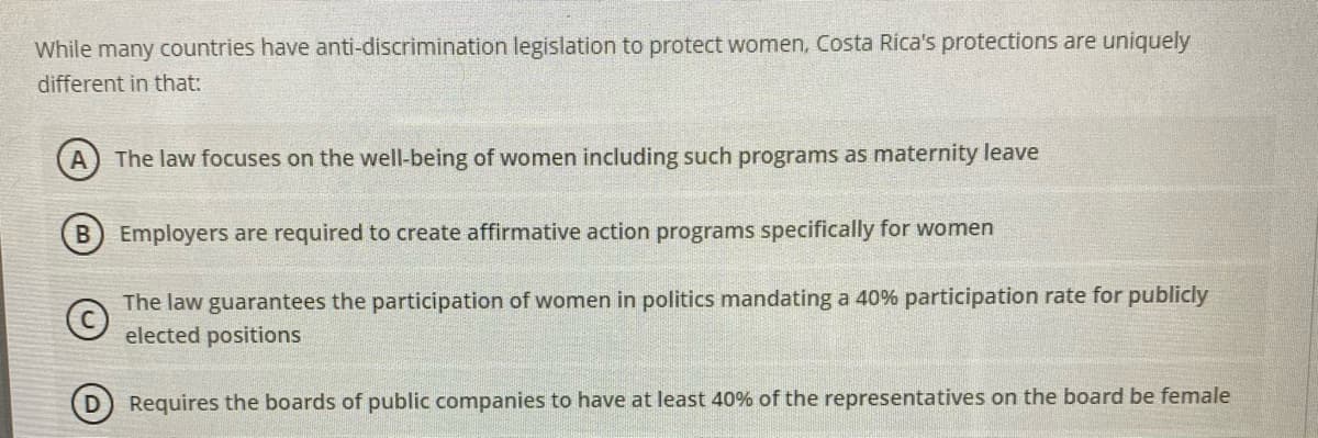 While many countries have anti-discrimination legislation to protect women, Costa Rica's protections are uniquely
different in that:
The law focuses on the well-being of women including such programs as maternity leave
Employers are required to create affirmative action programs specifically for women
The law guarantees the participation of women in politics mandating a 40% participation rate for publicly
elected positions
Requires the boards of public companies to have at least 40% of the representatives on the board be female
