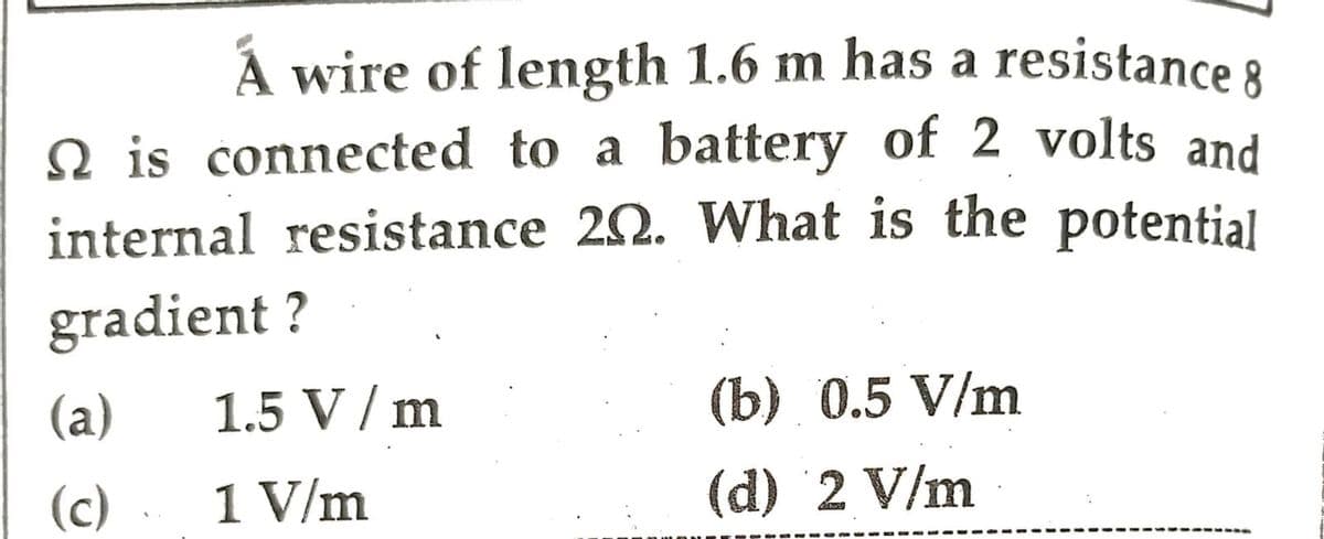 A wire of length 1.6 m has a resistance 8
is connected to a battery of 2 volts and
internal resistance 20. What is the potential
gradient ?
(a)
1.5 V / m
(b) 0.5 V/m
(c).
1 V/m
(d) 2 V/m
