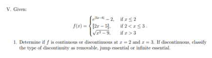 V. Given:
if x
≤2
f(x)=[2x-5].
if 2 < x≤ 3.
√1²-9,
if z> 3
1. Determine if f is continuous or discontinuous at z=2 and z=3. If discontinuous, classify
the type of discontinuity as removable, jump essential or infinite essential.
e-2,