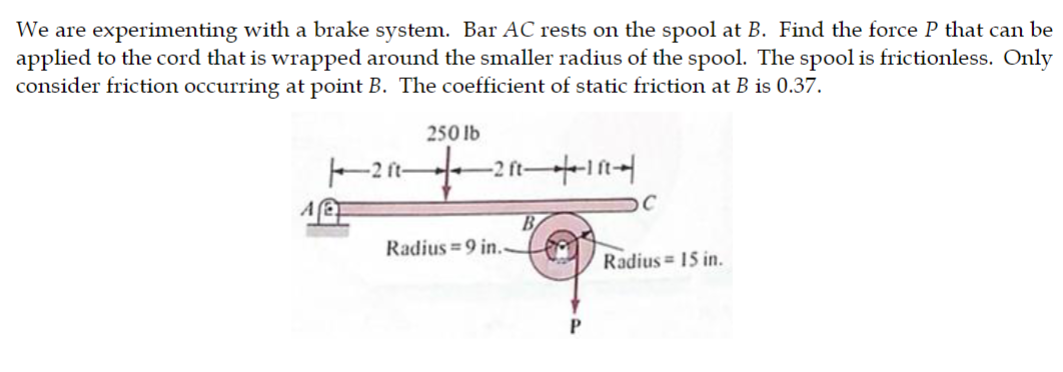 We are experimenting with a brake system. Bar AC rests on the spool at B. Find the force P that can be
applied to the cord that is wrapped around the smaller radius of the spool. The spool is frictionless. Only
consider friction occurring at point B. The coefficient of static friction at B is 0.37.
A
250 lb
1211+
-2 ft-
-211--111-1
Radius=9 in..
B
P
C
Radius= 15 in.