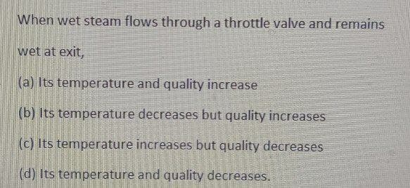 When wet steam flows through a throttle valve and remains
wet at exit,
(a) Its temperature and quality increase
(b) Its temperature decreases but quality increases
(c) Its temperature increases but quality decreases
(d) Its temperature and quality decreases.
