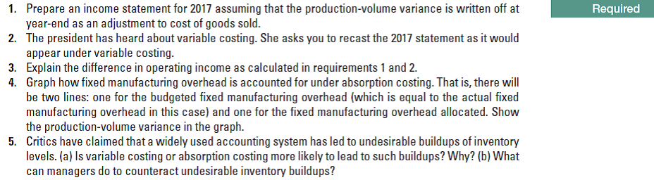 Required
1. Prepare an income statement for 2017 assuming that the production-volume variance is written off at
year-end as an adjustment to cost of goods sold.
2. The president has heard about variable costing. She asks you to recast the 2017 statement as it would
appear under variable costing.
3. Explain the difference in operating income as calculated in requirements 1 and 2.
4. Graph how fixed manufacturing overhead is accounted for under absorption costing. That is, there will
be two lines: one for the budgeted fixed manufacturing overhead (which is equal to the actual fixed
manufacturing overhead in this case) and one for the fixed manufacturing overhead allocated. Show
the production-volume variance in the graph.
5. Critics have claimed that a widely used accounting system has led to undesirable buildups of inventory
levels. (a) Is variable costing or absorption costing more likely to lead to such buildups? Why? (b) What
can managers do to counteract undesirable inventory buildups?

