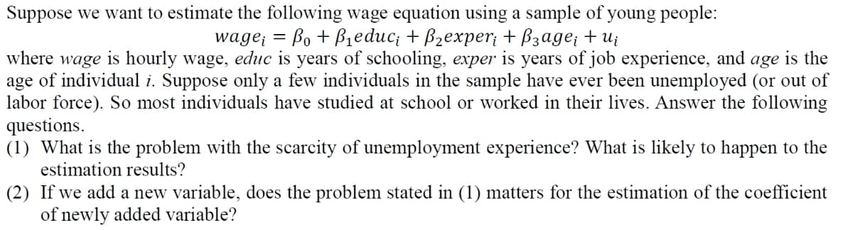 Suppose we want to estimate the following wage equation using a sample of young people:
wage₁ = Bo+ B₁educi + B₂experi + ẞзage; +ui
where wage
is hourly wage, educ is years of schooling, exper is years of job experience, and age is the
age of individual i. Suppose only a few individuals in the sample have ever been unemployed (or out of
labor force). So most individuals have studied at school or worked in their lives. Answer the following
questions.
(1) What is the problem with the scarcity of unemployment experience? What is likely to happen to the
estimation results?
(2) If we add a new variable, does the problem stated in (1) matters for the estimation of the coefficient
of newly added variable?