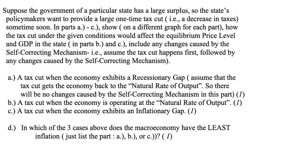 Suppose the government of a particular state has a large surplus, so the state's
policymakers want to provide a large one-time tax cut (i.e., a decrease in taxes)
sometime soon. In parts a.) - c.), show ( on a different graph for each part), how
the tax cut under the given conditions would affect the equilibrium Price Level
and GDP in the state (in parts b.) and c.), include any changes caused by the
Self-Correcting Mechanism- i.e., assume the tax cut happens first, followed by
any changes caused by the Self-Correcting Mechanism).
a.) A tax cut when the economy exhibits a Recessionary Gap ( assume that the
tax cut gets the economy back to the "Natural Rate of Output". So there
will be no changes caused by the Self-Correcting Mechanism in this part) (1)
b.) A tax cut when the economy is operating at the "Natural Rate of Output”. (1)
c.) A tax cut when the economy exhibits an Inflationary Gap. (1)
d.) In which of the 3 cases above does the macroeconomy have the LEAST
inflation (just list the part: a.), b.), or c.))? (1)