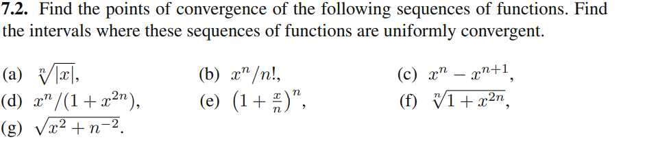 7.2. Find the points of convergence of the following sequences of functions. Find
the intervals where these sequences of functions are uniformly convergent.
(a) V리,
(d) x"/(1+x²"),
(g) Vx² +n-2.
(b) x" /n!,
(c) x" – xn+1.
(e) (1+ )".
(f) V1+ x2n,
