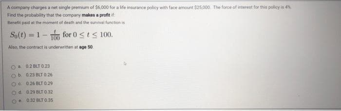 A company charges a net single premium of S6,000 for a life insurance policy with face amount $25,000. The force of interest for this policy is 4
Find the probability that the company makes a profit if
Benefit paid at the moment of death and the survival function is
So(t) = 1- for 0<t< 100.
!!
Aloo, the contract is underwritten at age 50.
Oa 0.2 BLT 0.23
b 0.23 BLT 0.26
Oc. 026 BLT 0.29
d. 029 BLT 0.32
Oe 032 BLT 0.35
