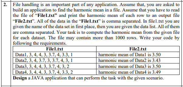 2. File handling is an important part of any application. Assume that, you are asked to
build an application to find the harmonic mean in a file. Assume that you have to read
the file of "Filel.txt" and print the harmonic mean of each row to an output file
"File2.txt". All of the data in the "File1.txt" is comma separated. In file1.txt you are
given the name of the data set in first place, then you are given the data list. All of them
are comma separated. Your task is to compute the harmonic mean from the given file
| for each dataset. The file may contain more than 1000 rows. Write your code by
following the requirements.
File2.txt
harmonic mean of Datal is 3.50
harmonic mean of Data2 is 3.43
harmonic mean of Data3 is 3.50
File1.txt
Data1, 3, 4, 4, 3, 3.7, 4, 3.3, 1
Data2, 3, 4, 3.7, 3, 3.7, 4, 3, 1
Data3, 3, 4, 4, 3, 3.7, 4, 3, 2
Data4, 3, 4, 4, 3, 3.7, 4, 3.3, 2
Design a JAVA application that can perform the task with the given scenario.
harmonic mean of Data4 is 3.49
