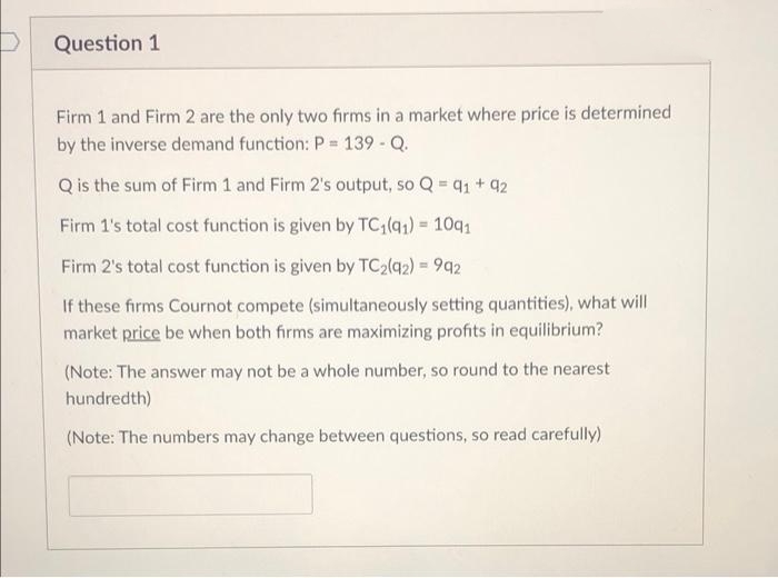 Question 1
Firm 1 and Firm 2 are the only two firms in a market where price is determined
by the inverse demand function: P = 139 - Q.
Q is the sum of Firm 1 and Firm 2's output, so Q = 9₁ +92
Firm 1's total cost function is given by TC1(91) = 1091
Firm 2's total cost function is given by TC₂(92) = 992
If these firms Cournot compete (simultaneously setting quantities), what will
market price be when both firms are maximizing profits in equilibrium?
(Note: The answer may not be a whole number, so round to the nearest
hundredth)
(Note: The numbers may change between questions, so read carefully)