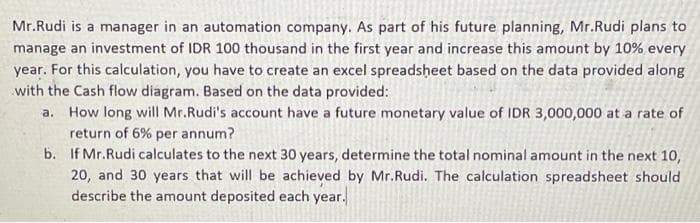 Mr.Rudi is a manager in an automation company. As part of his future planning, Mr.Rudi plans to
manage an investment of IDR 100 thousand in the first year and increase this amount by 10% every
year. For this calculation, you have to create an excel spreadsheet based on the data provided along
with the Cash flow diagram. Based on the data provided:
a.
How long will Mr.Rudi's account have a future monetary value of IDR 3,000,000 at a rate of
return of 6% per annum?
b.
If Mr.Rudi calculates to the next 30 years, determine the total nominal amount in the next 10,
20, and 30 years that will be achieved by Mr.Rudi. The calculation spreadsheet should
describe the amount deposited each year.