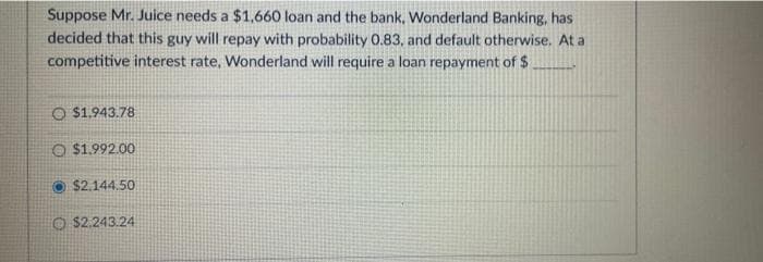 Suppose Mr. Juice needs a $1,660 loan and the bank, Wonderland Banking, has
decided that this guy will repay with probability 0.83, and default otherwise. At a
competitive interest rate, Wonderland will require a loan repayment of $
O $1.943.78
O $1.992.00
$2.144.50
O$2.243.24