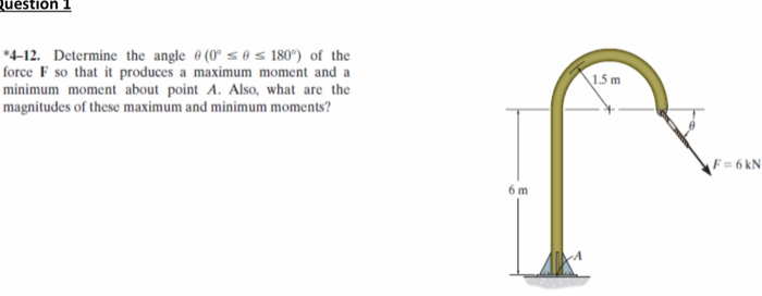 Question
*4-12. Determine the angle (0° 180°) of the
force F so that it produces a maximum moment and a
minimum moment about point A. Also, what are the
magnitudes of these maximum and minimum moments?
6 m
1.5 m
F=6kN