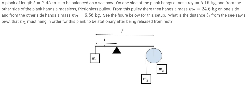 A plank of length l = 2.45 m is to be balanced on a see-saw. On one side of the plank hangs a mass m₁ = 5.16 kg, and from the
other side of the plank hangs a massless, frictionless pulley. From this pulley there then hangs a mass m2 = 24.6 kg on one side
and from the other side hangs a mass m3 = 6.66 kg. See the figure below for this setup. What is the distance l₁ from the see-saw's
pivot that m₁ must hang in order for this plank to be stationary after being released from rest?
m₁
l
m3
m₂