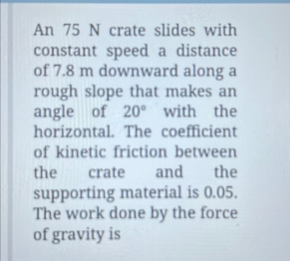 An 75 N crate slides with
constant speed a distance
of 7.8 m downward along a
rough slope that makes an
angle of 20° with the
horizontal. The coefficient
of kinetic friction between
the crate and
supporting material is 0.05.
The work done by the force
of gravity is
the