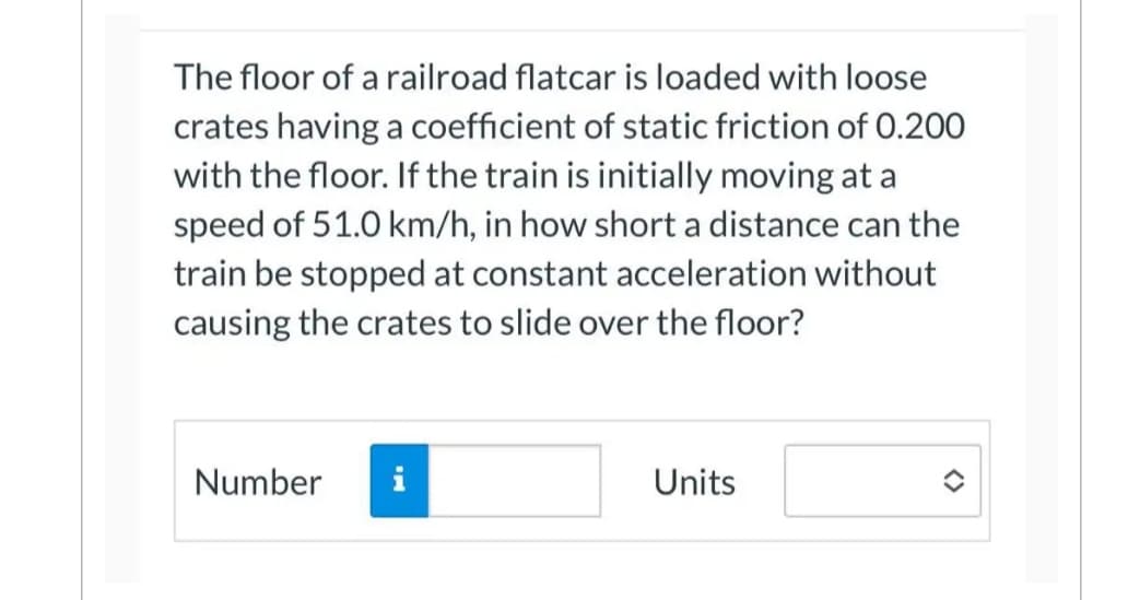 The floor of a railroad flatcar is loaded with loose
crates having a coefficient of static friction of 0.200
with the floor. If the train is initially moving at a
speed of 51.0 km/h, in how short a distance can the
train be stopped at constant acceleration without
causing the crates to slide over the floor?
Number
Units
<>