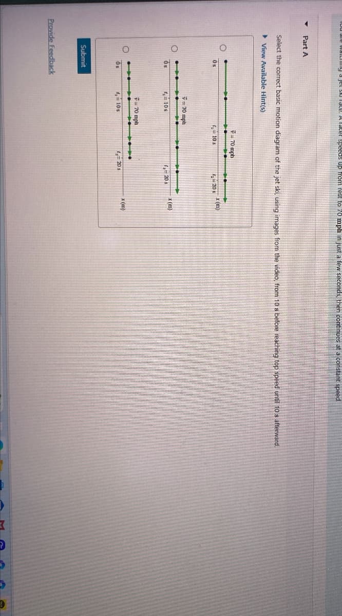 You are watching a jet ski race. A racer speeds up from rest to 70 mph in just a few seconds, then continues at a constant speed.
Part A
Select the correct basic motion diagram of the jet ski, using images from the video, from 10 s before reaching top speed until 10 s afterward.
▸ View Available Hint(s)
Os
=70 mph
Os
4=10s
= 70 mph
=10s
x (m)
420 s
(= 20s
x (m)
= 70 mph
OS
4,= 10s
=20s
x (m)
Submit
Provide Feedback