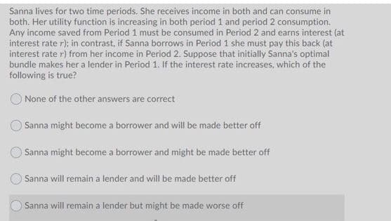 Sanna lives for two time periods. She receives income in both and can consume in
both. Her utility function is increasing in both period 1 and period 2 consumption.
Any income saved from Period 1 must be consumed in Period 2 and earns interest (at
interest rate r); in contrast, if Sanna borrows in Period 1 she must pay this back (at
interest rate r) from her income in Period 2. Suppose that initially Sanna's optimal
bundle makes her a lender in Period 1. If the interest rate increases, which of the
following is true?
O None of the other answers are correct
Sanna might become a borrower and will be made better off
Sanna might become a borrower and might be made better off
OSanna will remain a lender and will be made better off
Sanna will remain a lender but might be made worse off
