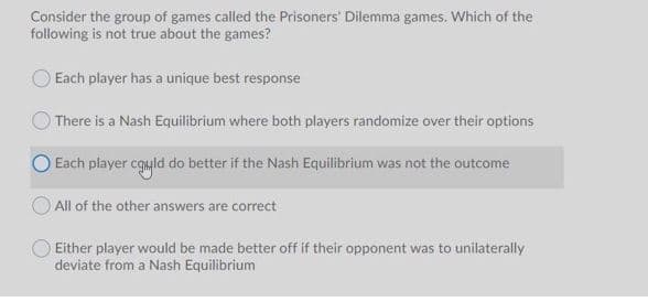 Consider the group of games called the Prisoners' Dilemma games. Which of the
following is not true about the games?
Each player has a unique best response
There is a Nash Equilibrium where both players randomize over their options
O Each player cgyld do better if the Nash Equilibrium was not the outcome
All of the other answers are correct
Either player would be made better off if their opponent was to unilaterally
deviate from a Nash Equilibrium
