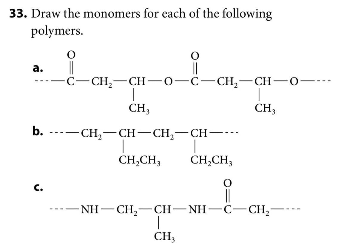 33. Draw the monomers for each of the following
polymers.
a.
C-CH2-CH-
CH₁
Ο C-CH2- CH· O
b.
CH2-CH-CH2-CH·
|
CH2CH3
CH2CH3
C.
CH3
-NH–CH,-CH-NH-C−CH,
CH3