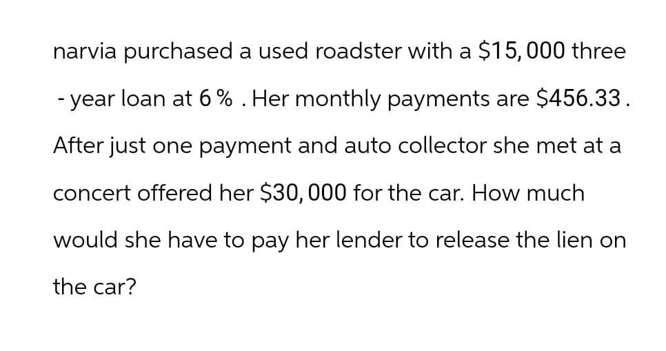 narvia purchased a used roadster with a $15,000 three
- year loan at 6 % . Her monthly payments are $456.33.
After just one payment and auto collector she met at a
concert offered her $30,000 for the car. How much
would she have to pay her lender to release the lien on
the car?