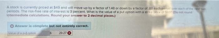 A stock is currently priced at $49 and will move up by a factor of 1.48 or down by a factor of 88 each period over each of the next two
periods. The risk-free rate of interest is 3 percent. What is the value of a put option with a strike price of $697 (Do not round
intermediate calculations. Round your answer to 2 decimal places.)
Answer is complete but not entirely correct.
Value of a put option
$
29.27