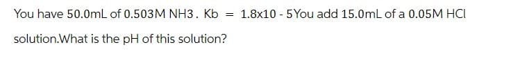 You have 50.0mL of 0.503M NH3. Kb
solution.What is the pH of this solution?
==
1.8x10 5You add 15.0mL of a 0.05M HCI