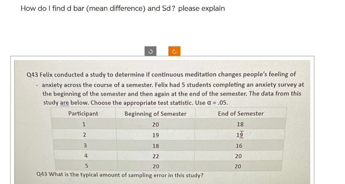 How do I find d bar (mean difference) and Sd? please explain
ง
c
Q43 Felix conducted a study to determine if continuous meditation changes people's feeling of
anxiety across the course of a semester. Felix had 5 students completing an anxiety survey at
the beginning of the semester and then again at the end of the semester. The data from this
study are below. Choose the appropriate test statistic. Use a = .05.
Beginning of Semester
End of Semester
Participant
1
2
3
20
18
19
19
18
16
4
22
20
5
20
20
Q43 What is the typical amount of sampling error in this study?
