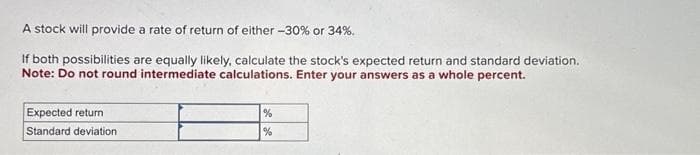 A stock will provide a rate of return of either -30% or 34%.
If both possibilities are equally likely, calculate the stock's expected return and standard deviation.
Note: Do not round intermediate calculations. Enter your answers as a whole percent.
Expected return
Standard deviation
%
%