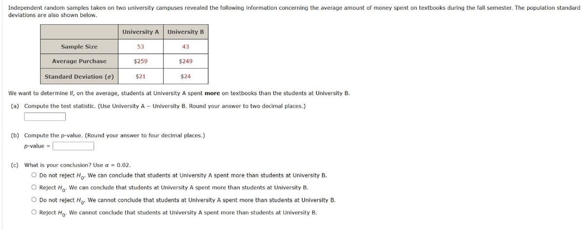 Independent random samples taken on two university campuses revealed the following information concerning the average amount of money spent on textbooks during the fall semester. The population standard
deviations are also shown below.
University A University B
Sample Size
53
43
Average Purchase
$259
$249
Standard Deviation (σ)
$21
$24
We want to determine if, on the average, students at University A spent more on textbooks than the students at University B.
(a) Compute the test statistic. (Use University A - University B. Round your answer to two decimal places.)
(b) Compute the p-value. (Round your answer to four decimal places.)
p-value=
(c) What is your conclusion? Use a = 0.02.
○ Do not reject Ho. We can conclude that students at University A spent more than students at University B.
Reject Ho. We can conclude that students at University A spent more than students at University B.
Do not reject Ho. We cannot conclude that students at University A spent more than students at University B.
Reject Ho. We cannot conclude that students at University A spent more than students at University B.