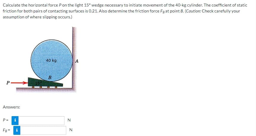 Calculate the horizontal force P on the light 15° wedge necessary to initiate movement of the 40-kg cylinder. The coefficient of static
friction for both pairs of contacting surfaces is 0.21. Also determine the friction force Fg at point B. (Caution: Check carefully your
assumption of where slipping occurs.)
P->>
Answers:
P=
i
FB = i
40 kg
B
N
N
A