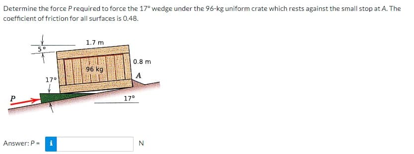 Determine the force P required to force the 17° wedge under the 96-kg uniform crate which rests against the small stop at A. The
coefficient of friction for all surfaces is 0.48.
5°
Answer: P =
17°
1.7 m
96 kg
0.8 m
A
17°
N