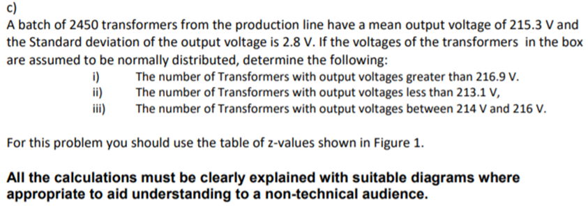 c)
A batch of 2450 transformers from the production line have a mean output voltage of 215.3 V and
the Standard deviation of the output voltage is 2.8 V. If the voltages of the transformers in the box
are assumed to be normally distributed, determine the following:
i)
ii)
iii)
The number of Transformers with output voltages greater than 216.9 V.
The number of Transformers with output voltages less than 213.1 V,
The number of Transformers with output voltages between 214 V and 216 V.
For this problem you should use the table of z-values shown in Figure 1.
All the calculations must be clearly explained with suitable diagrams where
appropriate to aid understanding to a non-technical audience.
