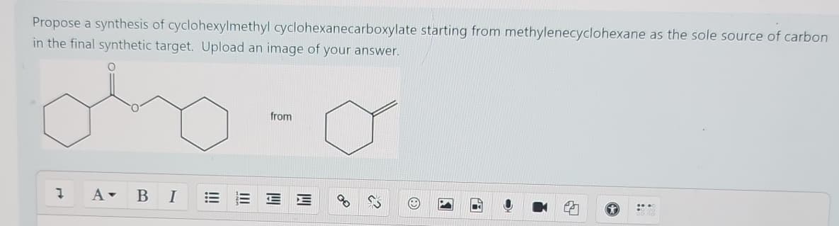 Propose a synthesis of cyclohexylmethyl cyclohexanecarboxylate starting from methylenecyclohexane as the sole source of carbon
in the final synthetic target. Upload an image of your answer.
.
A▾
BI
from
III
!!!
EE
Y