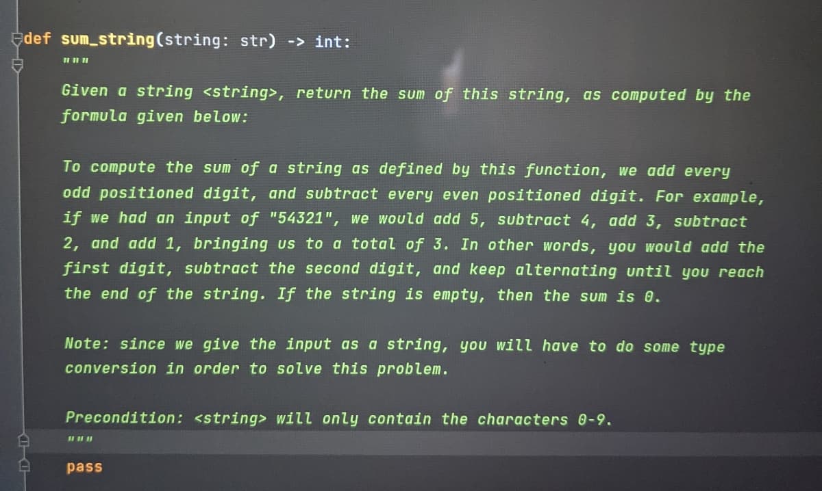 Edef sum string(string: str) -> int:
Given a string <string>, return the sum of this string, as computed by the
formula given below:
To compute the sum of a string as defined by this function, we add every
odd positioned digit, and subtract every even positioned digit. For example,
if we had an input of "54321", we would add 5, subtract 4, add 3, subtract
2, and add 1, bringing us to a total of 3. In other words, you would add the
first digit, subtract the second digit, and keep alternating until you reach
the end of the string. If the string is empty, then the sum is 0.
Note: since we give the input as a string, you will have to do some type
conversion in order to solve this problem.
Precondition: <string> will only contain the characters 0-9.
pass
