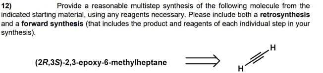 12)
indicated starting material, using any reagents necessary. Please include both a retrosynthesis
and a forward synthesis (that includes the product and reagents of each individual step in your
synthesis).
Provide a reasonable multistep synthesis of the following molecule from the
(2R,3S)-2,3-epoxy-6-methylheptane
