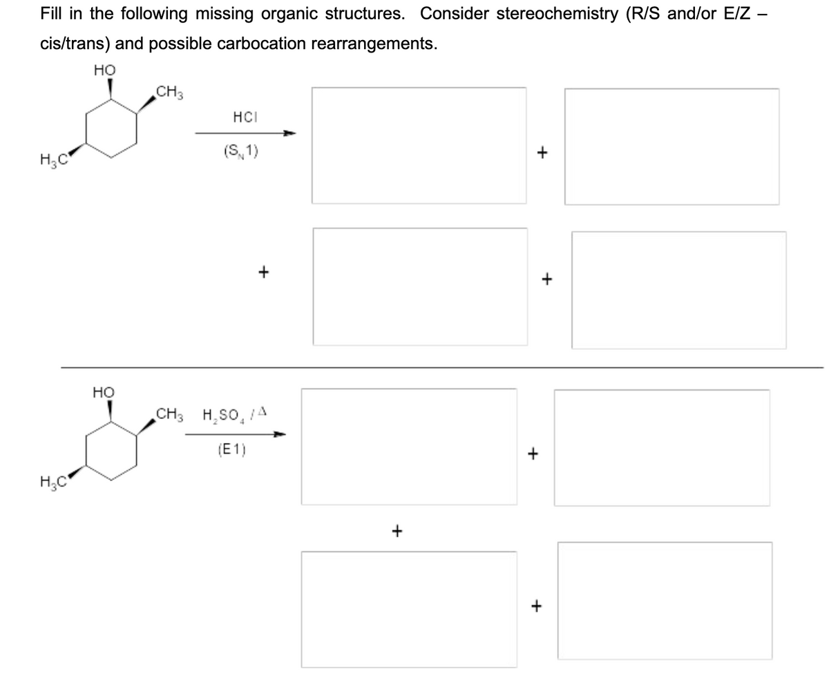 Fill in the following missing organic structures. Consider stereochemistry (R/S and/or E/Z –
cis/trans) and possible carbocation rearrangements.
но
CH3
HCI
H;C
(S, 1)
но
CH3 H,SO, A
(E1)
H;C
+
+
+
+
+
+
