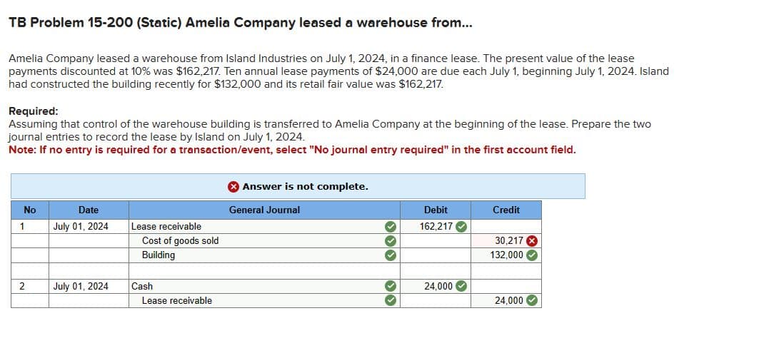 TB Problem 15-200 (Static) Amelia Company leased a warehouse from...
Amelia Company leased a warehouse from Island Industries on July 1, 2024, in a finance lease. The present value of the lease
payments discounted at 10% was $162,217. Ten annual lease payments of $24,000 are due each July 1, beginning July 1, 2024. Island
had constructed the building recently for $132,000 and its retail fair value was $162,217.
Required:
Assuming that control of the warehouse building is transferred to Amelia Company at the beginning of the lease. Prepare the two
journal entries to record the lease by Island on July 1, 2024.
Note: If no entry is required for a transaction/event, select "No journal entry required" in the first account field.
No
1
2
Date
July 01, 2024
July 01, 2024
Lease receivable
Cost of goods sold
Building
Cash
Lease receivable
Answer is not complete.
General Journal
333
Debit
162,217✔
24,000✔
Credit
30,217 X
132,000 ✓
24,000