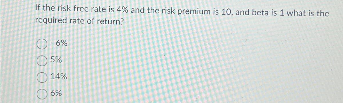 If the risk free rate is 4% and the risk premium is 10, and beta is 1 what is the
required rate of return?
0-6%
5%
14%
6%