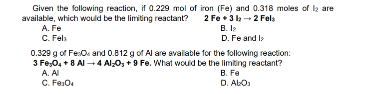 Given the following reaction, if 0.229 mol of iron (Fe) and 0.318 moles of I2 are
available, which would be the limiting reactant?
A. Fe
2 Fe + 3 12 → 2 Fel3
В. I2
C. Fel3
D. Fe and l2
0.329 g of FesO4 and 0.812 g of Al are available for the following reaction:
3 Fe;04 + 8 Al → 4 Al2O3 + 9 Fe. What would be the limiting reactant?
A. Al
В. Fe
D. Al2O3
C. Fe304
