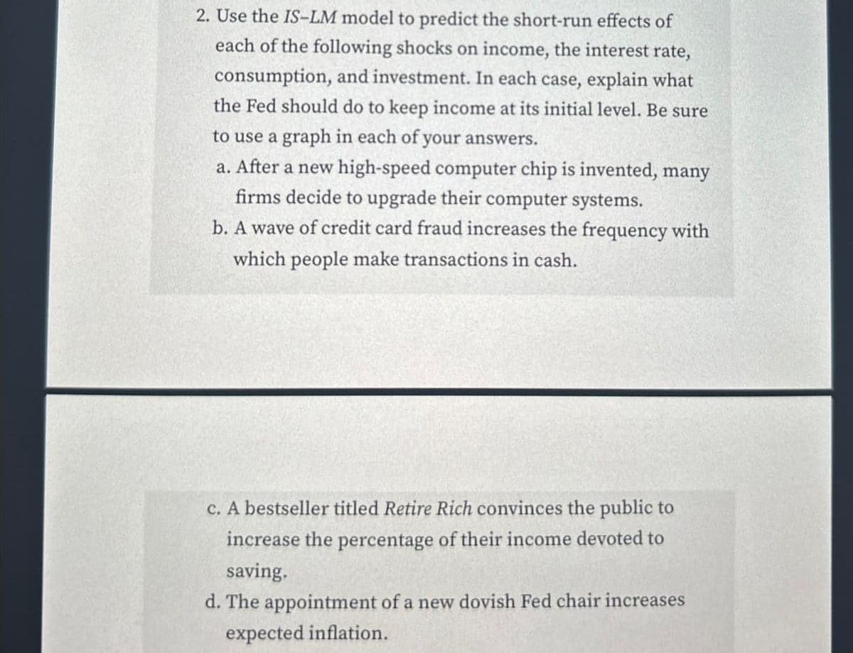 2. Use the IS-LM model to predict the short-run effects of
each of the following shocks on income, the interest rate,
consumption, and investment. In each case, explain what
the Fed should do to keep income at its initial level. Be sure
to use a graph in each of your answers.
a. After a new high-speed computer chip is invented, many
firms decide to upgrade their computer systems.
b. A wave of credit card fraud increases the frequency with
which people make transactions in cash.
c. A bestseller titled Retire Rich convinces the public to
increase the percentage of their income devoted to
saving.
d. The appointment of a new dovish Fed chair increases
expected inflation.