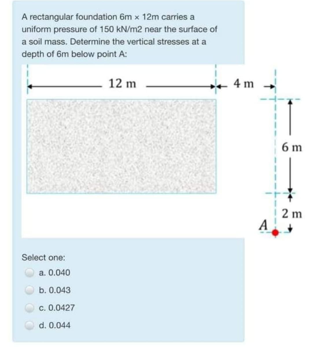 A rectangular foundation 6m x 12m carries a
uniform pressure of 150 kN/m2 near the surface of
a soil mass. Determine the vertical stresses at a
depth of 6m below point A:
12 m
4 m
6 m
2 m
A
Select one:
a. 0.040
b. 0.043
c. 0.0427
d. 0.044
