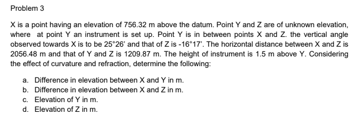 Problem 3
X is a point having an elevation of 756.32 m above the datum. Point Y and Z are of unknown elevation,
where at point Y an instrument is set up. Point Y is in between points X and Z. the vertical angle
observed towards X is to be 25°26' and that of Z is -16°17'. The horizontal distance between X and Z is
2056.48 m and that of Y and Z is 1209.87 m. The height of instrument is 1.5 m above Y. Considering
the effect of curvature and refraction, determine the following:
a. Difference in elevation between X and Y in m.
b. Difference in elevation between X and Z in m.
c. Elevation of Y in m.
d. Elevation of Z in m.
