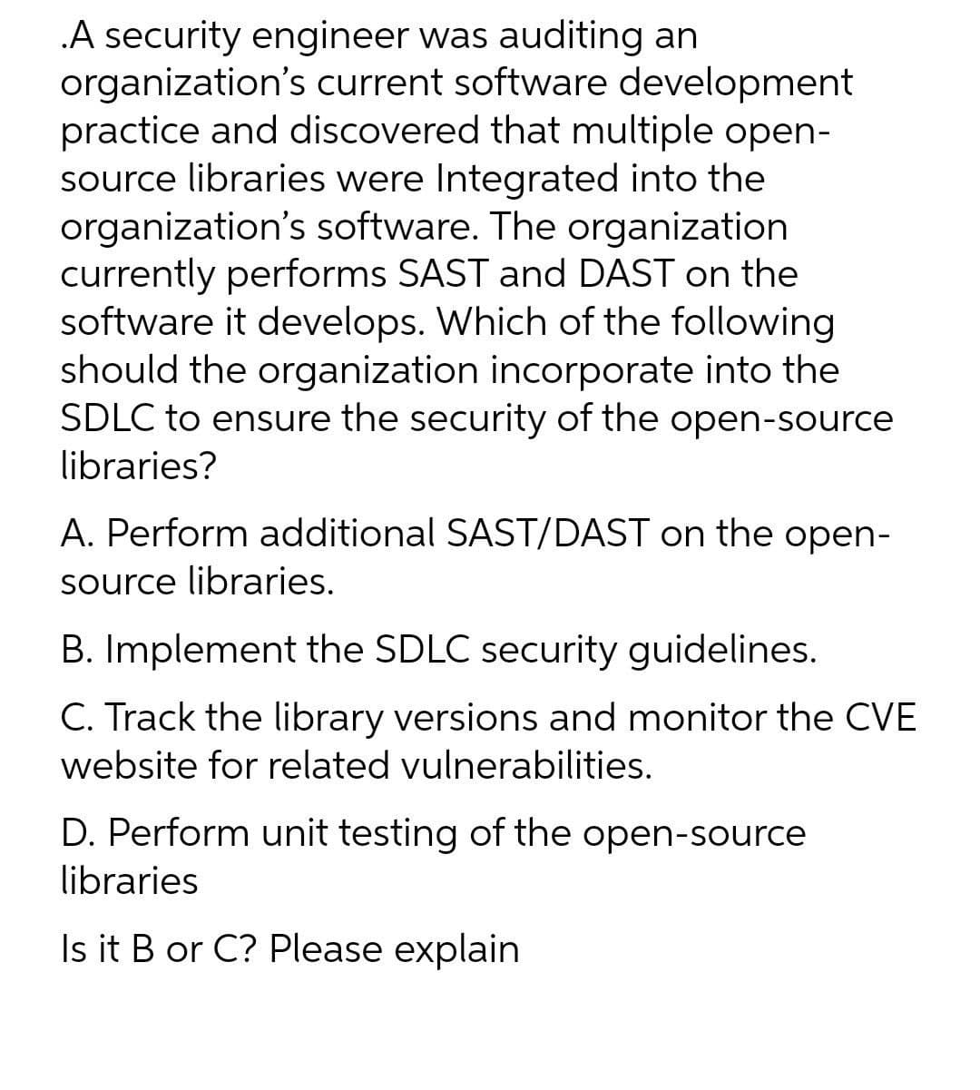 .A security engineer was auditing an
organization's current software development
practice and discovered that multiple open-
source libraries were Integrated into the
organization's software. The organization
currently performs SAST and DAST on the
software it develops. Which of the following
should the organization incorporate into the
SDLC to ensure the security of the open-source
libraries?
A. Perform additional SAST/DAST on the open-
source libraries.
B. Implement the SDLC security guidelines.
C. Track the library versions and monitor the CVE
website for related vulnerabilities.
D. Perform unit testing of the open-source
libraries
Is it B or C? Please explain
